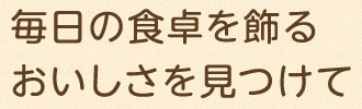 毎日の食卓を飾るおいしさを見つけて